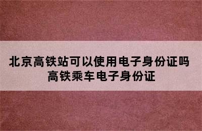 北京高铁站可以使用电子身份证吗 高铁乘车电子身份证